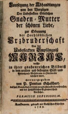 Fortsetzung der Abhandlungen von den Vorzügen Der Unbefleckten Göttlichen Gnaden-Mutter der schönen Liebe, zur Erbauung der Hochlöblichen Erzbruderschaft Von der Unbefleckten Empfängniß Marias welche in ihrer gnadenreichen Bildniß in dem uralten und befreyten Stift- und Gotteshause Wessobrunn in Oberbeiern verehret wird