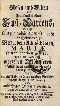 Rosen und Lilien des Franckenthalischen Lust-Gartens : Das ist: Auszug andächtiger Litaneyen und Gebetteren zu GOtt dem Allmächtigen, Mariae seiner werthen Mutter, und denen lieben HH. vierzehen Nothhelferen täglich einen geistlichen Geruch damit zu erwecken; samt einem Anhang deren uralten Bruderschafts-Regulen und Ablässen, auch andächtiger Wallfarts-Gesänger
