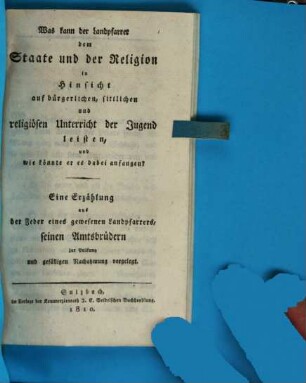 Was kann der Landpfarrer dem Staate und der Religion in Hinsicht auf bürgerlichen, sittlichen und religiösen Unterricht der Jugend leisten, und wie könnte er es dabei anfangen? : eine Erzählung aus der Feder eines gewesenen Landpfarrers, seinen Amtsbrüdern zur Prüfung und gefälligen Nachahmung vorgelegt