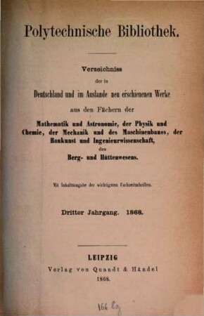 Polytechnische Bibliothek : monatlicher Anzeiger aller Neuerscheinungen auf dem Gebiete der Physik, Mathematik, Astronomie, Mechanik, Chemie, Technik, Elektrotechnik, Maschinenbau, Bau- und Ingenieurwissenschaften, Eisenbahn und Schiffahrt, Berg- und Hüttenwesen ; mit Referaten über wichtige und interessante Abhandlungen der Fachpresse. 3. 1868
