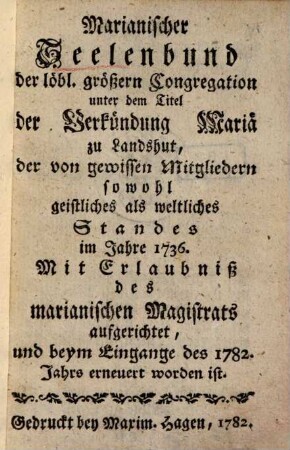 Marianischer Seelenbund der löbl. größern Congregation unter dem Titel der Verkündung Mariä zu Landshut, der von gewissen Mitgliedern sowohl geistliches als weltliches Standes im Jahre 1736 ... aufgerichtet, und beym Eingange des 1782. Jahrs erneuert worden ist