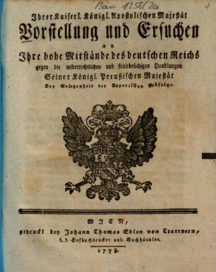 Ihrer Kaiserl. Königl. Apostolischen Majestät Vorstellung und Ersuchen an Ihre hohe Mitstände des deutschen Reichs gegen die widerrechtlichen und friedbrüchigen Handlungen Seiner Königl. Preußischen Majestät : Bey Gelegenheit der Bayerischen Erbfolge