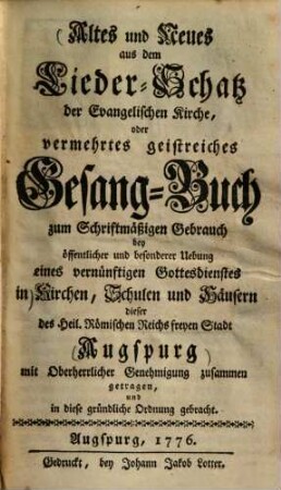 Altes und Neues aus dem Lieder-Schatz der Evangelischen Kirche, oder vermehrtes geistreiches Gesang-Buch : zum Schriftmäßigen Gebrauch bey öffentlicher und besonderer Uebung eines vernünftigen Gottesdienstes in Kirchen, Schulen und Häusern dieser des Heil. Römischen Reichs freyen Stadt Augspurg mit Oberherrlicher Genehmigung zusammen getragen, und in diese gründliche Ordnung gebracht
