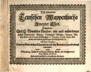 Das Erneuerte und vermehrte Teutsche Wappenbuch : In welchem Deß H. Römischen Reiches Hohe Potentaten, Fürsten, Grafen, Herren, Freyherren, Edle, Stände und Städte, [et]c. Wappen, Schilde, Helm, Kleinodien, Wie auch Deroselben Namen, Herrschafften, und HeroldsFarben, [et]c. außgebildet zuersehen, 2. Deß erneuerten Teutschen Wappenbuchs Zweyter Theil. Enthaltend, Deß H. Römischen Reiches, wie auch außwärtiger Hoher Potentaten, Könige, Hertzogen ... Wappen, Schild ... und andren zugehörigen HeroldsFarben ... : Mit einer Vorrede, Von den Ritterlichen Thurnieren und der Adelichen Heroldskunst vermehrt