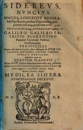 Siderevs Nuncivs Magna, Longeqve Admirabilia Spectacula pandens, suscipiendaq[ue] proponens vnicuiq[ue] praesertim vero Philosophis, atq[ue] Astronomis, que a Galileo Galileo Patricio Florentino Patauini Gymnasii Publico Mathematico Perspicilli Nuper a se reperti benificio sunt obseruata in Lvnae Facie, Fixis Innvmeris, Lacteo Circvlo, Stellis Nebvlosis, Apprime vero in Qvatvor Planetis Circa Iovis Stellam disparibus interuallis, atq[ue] periodis, celeritate mirabili circumuolutis; quos, nemini in hanc vsque diem cognitos, nouissime Auctor deprehendit primus; atque Medicea Sidera Nvncvpandos Decrevit
