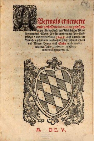 Abermals ernewerte vnd verbesserte Instruction vnd Ordnung allerley Auß- vnd Inländischer Wein, Brandtwein, Möth, Weissen vnd braunen BierAuffschlags, wie derselb Anno 1605 auff damals zur München gehaltnem Landtag im Fürstenthumb Obern vnd Nidern Bayrn auff Sechs nacheinander volgende Jahr continuirt erhöhert vnd bewilliget worden ist