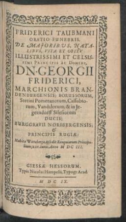 Friderici Taubmani Oratio Funebris, De Maioribus, Natalibus, Vita Et Obitu Illustrissimi Et Celsissimi Principis Ac Domini, Dn. Georgii Friderici, Marchionis Brandenburgensis; Borussorum, Stetini Pomeranorum, Cassubiorum, Vandalorum, & in Iegerndorff Silesiorum Ducis; Burggravii Noribergensis; & Principis Rugiae : Habita Wittebergae, ipso die Exequiarum Principalium, XIV. Iunii, Anno MDCIII.