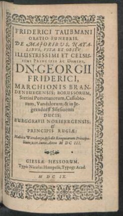 Friderici Taubmani Oratio Funebris, De Maioribus, Natalibus, Vita Et Obitu Illustrissimi Et Celsissimi Principis Ac Domini, Dn. Georgii Friderici, Marchionis Brandenburgensis; Borussorum, Stetini Pomeranorum, Cassubiorum, Vandalorum, & in Iegerndorff Silesiorum Ducis; Burggravii Noribergensis; & Principis Rugiae : Habita Wittebergae, ipso die Exequiarum Principalium, XIV. Iunii, Anno MDCIII.
