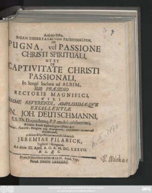 Bigam Dissertationum Passionalium, De Pugna, vel Passione Christi Spirituali, Ut Et De Captivitate Christi Passionali, In longe Incluta ad Albim, Sub Praesidio Rectoris ... Dn. Joh. Deutschmanni ... publicae disquisitioni modeste submittit Jeremias Pilarick, Teplicio-Hungarus, Ad diem III. April. A. O. R. M.DC.LXXVII. ...