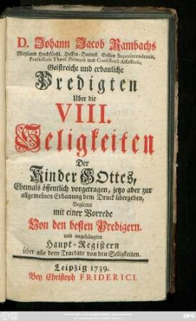 D. Johann Jacob Rambachs Weyland Hochfürstl. Hessen-Darmst. Ersten Superintendentis Professoris Theol. Primarii und ... Geistreiche und erbauliche Predigten Uber die VIII. Seligkeiten Der Kinder Gottes : Ehemals öffentlich vorgetragen, jetzo aber zur allgemeinen Erbauung dem Druck übergeben, Begleitet mit einer Vorrede Von den besten Predigern. und angehängten Haupt-Registern über alle drey Tractate von den Seligkeiten.
