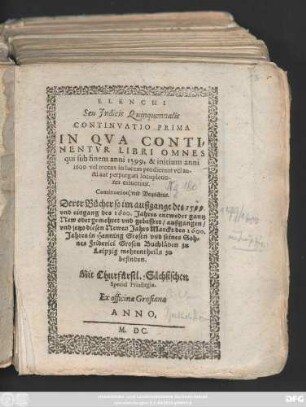 ELENCHI || Seu Jndicis Quinquennalis || CONTINVATIO PRIMA || IN QVA CONTI=||NENTVR LIBRI OMNES || qui sub finem anni 1599. & initium anni || 1600 vel recens in lucem prodierunt ... || Continuation/ vnd Verzeichnis.|| Derer Bücher so im außgange des 1599.|| vnd eingang des 1600. Jahres ... || außgangen/|| vnd jetzo diesen Newem Jahrs Marckt des 1600.|| Jahres in Henning Grosen vnd seines Sch=||nes Friderici Grosen Buchläden zu || Leiptzig mehrentheils zu || befinden.||