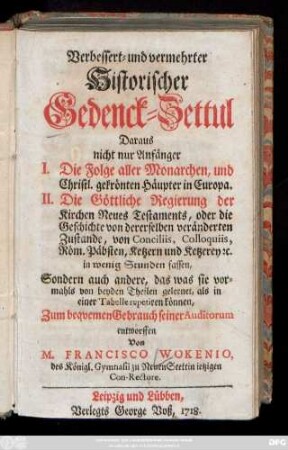 Verbessert- und vermehrter Historischer Gedenck-Zettul : Daraus nicht nur Anfänger I. Die Folge aller Monarchen, und Christl. gekrönten Häupter in Europa. II. Die Göttliche Regierung der Kirchen Neuen Testaments, oder die Geschichte von dererselben veränderten Zustande, von Conciliis, Colloquiis, Röm. Päbsten, Ketzern und Ketzerey [et]c. in wenigen Stunden fassen : Sondern auch andere, das was sie vormahls von beyden Theilen gelernet, als in einer Tabelle repetiren können, Zum beqvemen Gebrauch seiner Auditorum