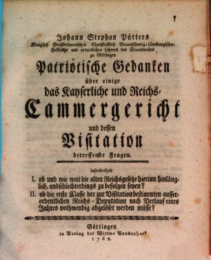 Johann Stephan Pütters Königlich Großbritannischen Churfürstlich Braunschweig-Lüneburgischen Hofraths ... Patriotische Gedanken über einige das Kayserliche und Reichs-Cammergericht und dessen Visitation betreffende Fragen : insonderheit I. ob und wie weit die alten Reichsgesetze hierinn hinlänglich, und schlechterdings zu befolgen seyen? II. ob die erste Classe ... nach Verlauf eines Jahres nothwendig abgelöset werden müsse?