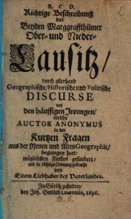 Richtige Beschreibung der Beyden Marggraffthümer Ober- und Nieder-Lausitz : durch allerhand Geographische, Historische, und Politische Discurse von den häuffigen Irrungen, welche ein Auctor Anonymus in den Kurtzen Fragen aus der Neuen und Alten Geographie, begangen hat, möglichsten Fleißes gesaubert, und in richtige Ordnung gebracht
