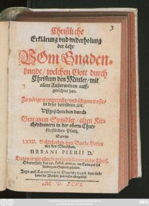 Christliche || Erklärung vnd widerholung || der Lehr || Vom Gnaden=||bunde/ welchen Gott durch || Christum den Mittler/ mit || allen Außerwelten auff=||gerichtet hat.|| ... Vffgeschrieben durch || Georgium Spindler/ alten Kir=||chendienern in der obern Chur=||fürstlichen Pfaltz.|| Sampt || LXXII. Schlußreden vom Bunde Gottes || mit den Menschen.|| URBANI PIERII D.|| Davon er mit allen Superintendenten in der Churf.|| Obernpfaltz den 15. Octob. anno 95. im Convent zu || Amberg ein Gespräch gehalten.|| Jetzo auß Lateinischer in Deutsche sprach ... || übergesätzt.||