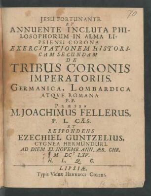 ... Annuente Incluta Philosophorum In Alma Lipsiensi Corona Exercitationem Historicam Secundam De Tribus Coronis Imperatoriis, Germanica, Lombardica Atque Romana P. P. Praeses M. Joachimus Fellerus ... Et Respondens Ezechiel Guntzelius, Cygnea Hermunduri. Ad Diem XI. Novemb. Ann. Aer. Chr. MDCLXV. H. L. Q. C.