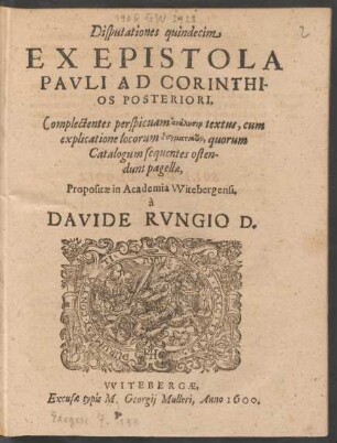 Disputationes quindecim || EX EPISTOLA || PAVLI AD CORINTHI-||OS POSTERIORI,|| Complectentes perspicuam analysin textus, cum || explicatione locorum dogmatikōn, quorum || Catalogum sequentes osten-||dunt pagellae,|| Propositae in Academia Witebergensi,|| à || DAVIDE RVNGIO D.||