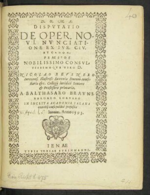 D.O.M.A.|| DISPVTATIO || DE OPER. NO-||VI. NVNCIATI-||ONE EX IVR. CIV.|| ET CANON.|| PRAESIDE || ... D.|| NICOLAO REVSNERO || ... Collegij iuridici Seniore || et Professore primario.|| A BALTHASARO BRAVNS-||BERGERO BORVSSO || IN INCLYTA ACADEMIA SALANA || exercitij causa publicè proposita || Ianuar. Anno 1593.||