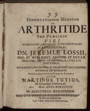 Dissertationem Medicam De Arthritide Sub Praesidio Viri ... Dn. Jeremiae Lossii, Phil. Et Med. Doct. ... Publico Eruditorum Examini Exponit Autor Martinus Tutius, Kis-Schenckino Transylvanus. Ad d. [ ] Martii. Anno M.DC.LXXXIII. ...