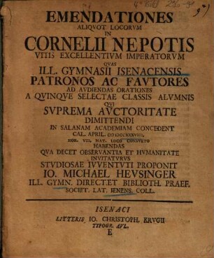 Emendationes Aliqvot Locorvm In Cornelii Nepotis Vitis Excellentivm Imperatorvm : Qvas Ill. Gymnasii Isenacensis Patronos Ac Favtores Ad Avdiendas Orationes A Qvinqve Selectae Classis Alvmnis Qvi Svprema Avctoritate Dimittendi In Salanam Academiam Concedent ... Habendas Qva Decet Observantia Et Hvmanitate Invitatvrvs Stvdiosae Ivventivti Proponit Io. Michael Hevsinger ...