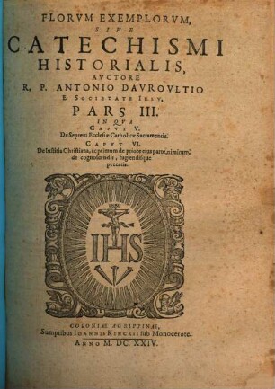 Flores Exemplorvm Avctore R.P. Antonio Davrovltio Societatis Iesv Sacerdote, Siue Catechismvs Historialis : Opvs Svmma Fide, Diligentia, Et Mvltorvm Annorvm Stvdio, Ex Qvingentis Qvinqvaginta Amplivs probae notae Scriptoribus, tum sacris, tum profanis collectum. In Qvo Fides Catholica Miracvlis Paene Innvmeris, Et Exemplis Sanctorvm, Imperatorvm, Regvm, Principum, Virorum illustrium probatißimis confirmatur ... ; Adiecto qvadrvplici Indice ..., 3