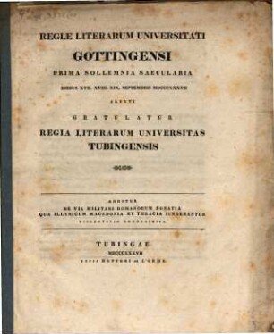 Regiæ Literarum Universitati Gottingensi Prima Sollemnia Saecularia Diebus XVII. XVIII. XIX. Septembris MDCCCXXXVII Agenti Gratulatur Regia Literarum Universitas Tubingensis : Additur De Via Militari Romanorum Egnatia Qua Illyricum Macedonia Et Thracia Iungebantur Dissertatio Geographica
