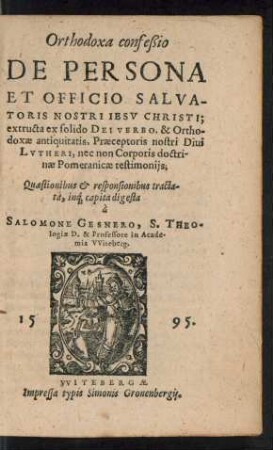 Orthodoxa confeßio || DE PERSONA || ET OFFICIO SALVA-||TORIS NOSTRI IESV CHRISTI;|| extructa ex solido DEI VERBO ... || Praeceptoris nostri Diui || LVTHERI, nec non Corporis doctri-||nae Pomeranicae testimonijs;|| Quaestionibus et responsionibus tracta-||ta ... || à || SALOMONE GESNERO, S. THEO=||logiae D. & Professore in Acade-||mia VViteberg.||