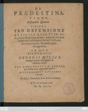 DE || PRAEDESTINA=||TIONE || Disputatio Quarta.|| SCRIPTA || PRO DEFENSIONE || ARTICVLI QVARTI IN VI-||sitatione Misnica propositi, aduersus ea, quae || eidem articulo nuper Daniel Tossanus,|| Sacramentarius Heidelbergen-||sis opposuit.|| IN QVA || SVB PRAESIDIO || GEORGII MYLII S.|| Theologiae Doctoris et Professoris in || Academia Ienensi,|| PRO DOCTORATV IN THEOLO-||gia consequendo respondebit ... || M. LEONHARDVS HVTTERVS || Vlmensis,|| Die XXI. Decembris ... ||