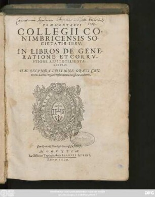 COMMENTARII || COLLEGII CO-||NIMBRICENSIS SO-||CIETATIS IESV,|| IN LIBROS DE GENE-||RATIONE ET CORRV-||PTIONE ARISTOTELIS STA-||GIRITAE:|| HAC SECVNDA EDITIONE GRAECI CON=||textus Latino è regione respondentis accessione auctiores.||