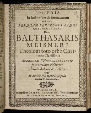 Epicedia In luctuosum & immaturum obitum ... Dn. Balthasaris Meisneri Theologi toto orbe Christiano Clarissimi: Academiae Wittenbergensis iam-tertium-Rectoris : testandi doloris & desiderii ergo ab Amicis eius atque Discipulis Scripta & Concinnata