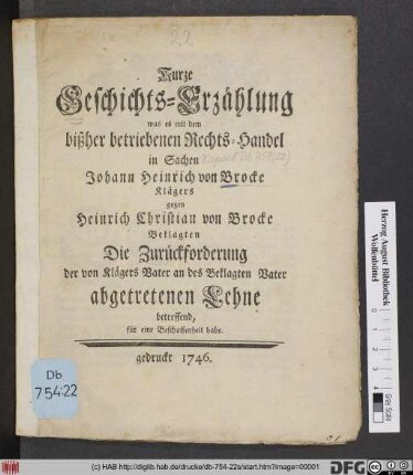 Kurze Geschichts-Erzählung, was es mit dem bißher betriebenen Rechts-Handel in Sachen Johann Heinrich von Brocke Klägers gegen Heinrich Christian von Brocke Beklagten Die Zurückforderung der von Klägers Vater an des Beklagten Vater abgetreten Lehne betreffend, für eine Beschaffenheit habe