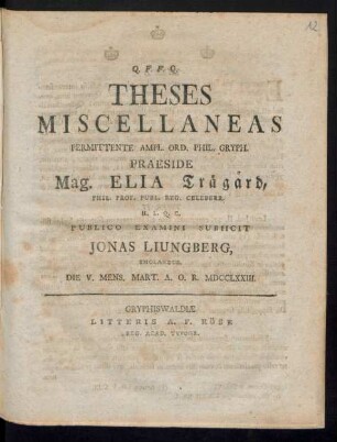 Theses Miscellaneas Permittente Ampl. Ord. Phil. Gryph. Praeside Mag. Elia Träg°ard, Phil. Prof. Publ. Reg. Celeberr. H. L. Q. C. Publico Examini Subiicit Jonas Liungberg, Smolandus. Die V. Mens. Mart. A. O. R. MDCCLXXIII