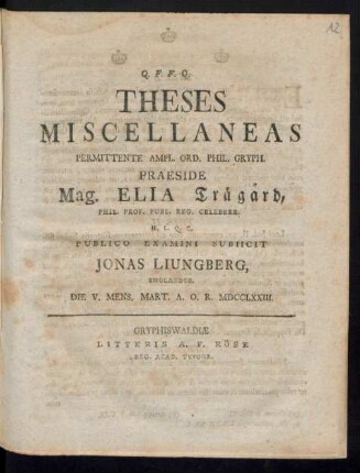 Theses Miscellaneas Permittente Ampl. Ord. Phil. Gryph. Praeside Mag. Elia Träg°ard, Phil. Prof. Publ. Reg. Celeberr. H. L. Q. C. Publico Examini Subiicit Jonas Liungberg, Smolandus. Die V. Mens. Mart. A. O. R. MDCCLXXIII