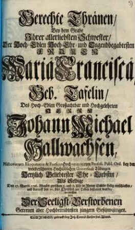 Gerechte Thränen, Bey dem Grabe Ihrer allerliebsten Schwester, Der ... Frauen Mariä Franciscä, Geb. Tafelin, Des ... Herrn Johann Michael Hallwachsen ... Ehe-Liebstin, Als Selbige Den 17. Martii 1726. ... entschlaffen ... vergossen von Der Seeligst-Verstorbenen Getreuen aber Hochbetrübtesten jüngern Geschwistrigen
