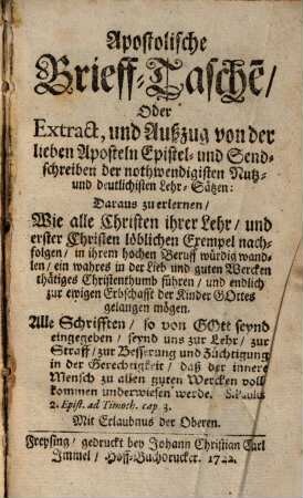 Apostolische Brieff-Tasche[n], Oder Extract, und Außzug von der lieben Aposteln Epistel- und Sendschreiben der nothwendigisten Nutz- und deutlichisten Lehr-Sätzen : Daraus zu erlernen, Wie alle Christen ihrer Lehr, und erster Christen löblichen Exempel nachfolgen, in ihrem hochen Beruff würdig wandlen, ein wahres in der Lieb und guten Wercken thätiges Christenthumb führen, und endlich zur ewigen Erbschafft der Kinder Gottes gelangen mögen
