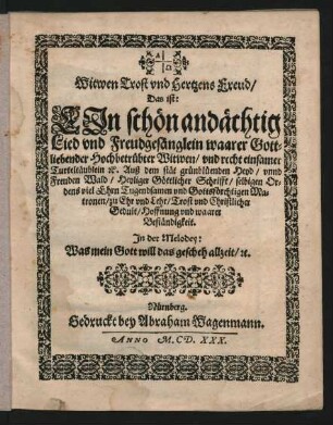 Witwen Trost und Hertzens Freud/ Das ist: Ein schön andächtig Lied und Freudgesänglein waarer Gottliebender Hochbetrübter Witwen/ und recht einsamer Turteltäublein [et]c. : Auß dem stät grünblüenden Heyd/ unnd Freuden Wald/ Heyliger Göttlicher Schrifft/ selbigen Ordens viel Ehrn Tugendsamen und Gottsförchtigen Matronen/ zu Ehr und Lehr/ Trost und Christlicher Gedult/ Hoffnung und waarer Beständigkeit ; In der Melodey: Was mein Gott will das gescheh allzeit/ [et]c.