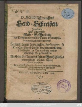 D. Aegidii Strauchens Send-Schreiben/ Inhaltend Die gefährliche Reise-Beschreibung von Dantzig nach Hamburg/ allwo Er unterschiedenemahl gefangen worden : Nebenst denen beweglichen Supplicationen, so Er an ... die ... Churfürstin zu Brandenburg und an Ihro Fürstl. Gn. zu Anhalt/ [et]c. Aus dem Gefängnis Cüstrinischen Schlosses ... abgehen lassen/ Mit der beygefügten ... Supplication ...