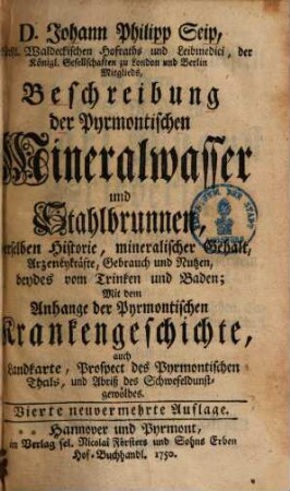Beschreibung der Pyrmontischen Mineralwasser und Stahlbrunnen : derselben Historie, mineralischer Gehalt, Arzeneykräfte, Gebrauch und Nutzen, beydes vom Trinken und Baden ; Mit dem Anhang der Pyrmontischen Krankengeschichte, auch Landkarte, Prospect des Pyrmontischen Thals, und Abriß des Schwefeldunstgewölbes
