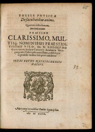 THESES PHYSICAE || De facultatibus animae.|| Quarum defensionem,|| ... PRAESIDE || ... Dn. M. RODOLPHO || GOCLENIO, inclytae Cattorum Academiae Mar-||purgensis Philosopho acutissimo, publicè pro || ingenii sui viribus suscipere conabitur || IONAS BRVNO NEVKIRCHENSIS || HASSVS.||
