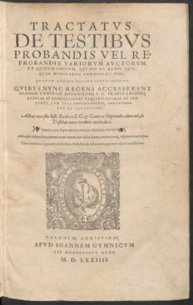 TRACTATVS || DE TESTIBVS || PROBANDIS VEL RE=||PROBANDIS, VARIORVM AVCTORVM,|| ET QVIDEM OMNIVM, QVI HIS DE REBVS QVIC-||QVAM MEMORABILE COMMENTATI SVNT,|| ... QVIBVS NVNC RECENS ACCESSERVNT || IOANNIS CAMPEGII BONONIENSIS I.C.PRAECLARISSIMI,|| REGVLAE ET CONCLVSIONES EXQVISITISSIMAE DE TES-||TIBVS, CVM SVIS AMPLIATIONIBVS, LIMITATIONI-||BVS ET FALLENTIIS.|| Adhaec acceßit Iusti Reuberi I.C. et Camerae Imperialis aduocati, de || Testibus noua traditio methodica.|| ... ||