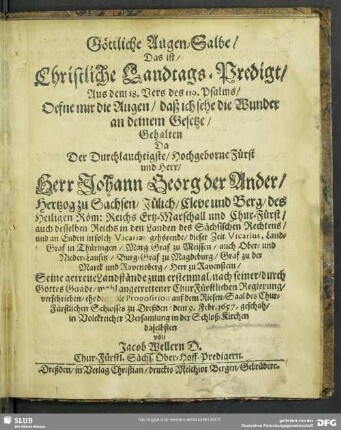 Göttliche Augen-Salbe : Das ist, Christliche Landtags-Predigt, Aus dem 18. Vers des 119. Psalms, Oefne mir die Augen, daß ich sehe die Wunder an deinem Gesetze, Gehalten Da Der Durchlauchtigste, Hochgeborne Fürst und Herr, Herr Johann Georg der Ander, Hertzog zu Sachsen, Jülich, Cleve und Berg, des Heiligen Röm: Reichs Ertz-Marschall und Chur-Fürst ... Seine getreue Landstände zum erstenmal, nach seiner, durch Gottes Gnade, wohl angetrettener ChurFürstlichen Regierung, verschrieben, ehe denn die Proposition auf dem Riesen-Saal des Chur-Fürstlichen Schlosses zu Dreßden, dem 9. Febr. 1657. geschah, in Volckreicher Versamlung in der Schloß-Kirchen daselbsten