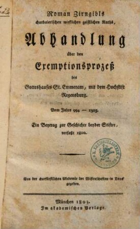Roman Zirngibls Abhandlung über den Exemptionsprozeß des Gotteshauses St. Emmeram, mit dem Hochstift Regensburg : vom Jahre 994 - 1325 ; ein Beytrag zur Geschichte beyder Stifter, verfaßt 1800 ; von der churfürstlichen Akademie der Wissenschaften in Druck gegeben