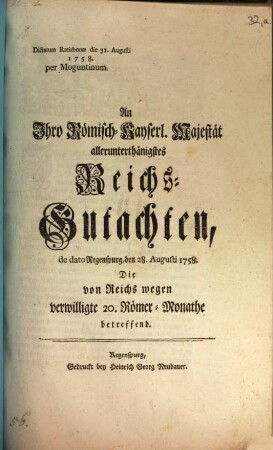 An Ihro Römisch-Kayserl. Majestät allerunterthänigstes Reichs-Gutachten, de dato Regenspurg, den 28. Augusti 1758. Die von Reichs wegen verwilligte 20. Römer-Monathe betreffend : Dictatum Ratisbonae die 31. Augusti 1758. per Moguntinum