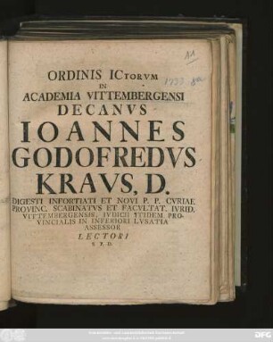 Ordinis Ictorvm In Academia Vittembergensi Decanvs Ioannes Godofredvs Kravs, D. Digesti Infortiati Et Novi P. P. Cvriae Provinc. Scabinatvs Et Facvltat. Ivrid. Vittembergensis, Ivdicii Itidem Provincialis in Inferiori Lvsatia Assessor Lectori S. P. D. : [P. P. Vittembergae Dominica XX. post Fest. Trinitat. MDCCXXXIII.]