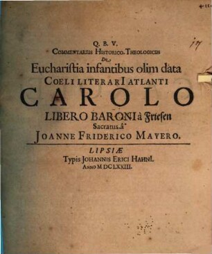 Commentarius Historico-Theologicus De Eucharistia infantibus olim data : Coeli Literarii Atlanti Carolo Libero Baroni à Friesen Sacratus