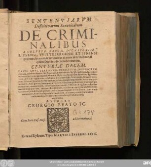 Sententiarum Definitivarum Saxonicarum De Criminalibus A Celeber. Saxon. Dicasteriis Lipsensi, Wittebergensi Et Ienensi pronunciatarum, & rationibus ex parte tam Dubitandi quam Decidendi corroboratarum. Centuriae Decem : Casus Adulteriorum, Incestuum, Stuprorum, caedium, infanticidiorum, sacrilegiorum, haereticorum, blasphemantium, sacra interturbantium ... cum brutis coeuntium, sepulchra & patibula violantium, aliarumq[ue] rerum plurimarum ordinem atque seriem continentes, & expresse, dilucideq[ue] explicantes