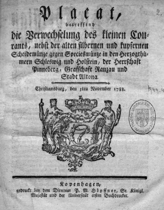 Placat betreffend die Verwechselung des kleinen Courants nebst der alten silbernen und kupfernen Scheidemünze gegen Speciesmünze in ... Schleswig und Holstein, Pinneberg, Grafschaft Ranzau und Stadt Altona. : Christiansburg, den 5ten November 1788.