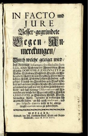 In Facto und Jure Besser-gegründete Gegen-Anmerckungen, Durch welche gezeiget wird, daß diejenige Informatio sive Deductio Juris solida, welche Nahmens der Verwittibten Frau Fürstin Dorotheæ Johannettæ zu Nassau-Dillenburg Hochfürstl. Durchl. im Anfang dieses Jahrs, wegen Bezahlung Derer hinterlassenen Fürstl. Dillenburgischen Schulden, auffgesezt, hernach von Deroselben zum Druck befördert, und an denen höchsten Reichs-Berichten übergeben worden, nach wie vor ohnbeweglich stehen verbleibe ...