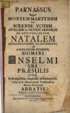 Parnassus Super Montem Martyrum Seu Solenne Votum Apollinis Novem Musarem : Ad Anniversarium Natalem Reverendissimi, ... Domini Anselmi S.R.I. Præsulis O.S.B. ... ad S. Emmeramum Ratisbonæ in Monte Martyrum Abbatis Vigilantissimi