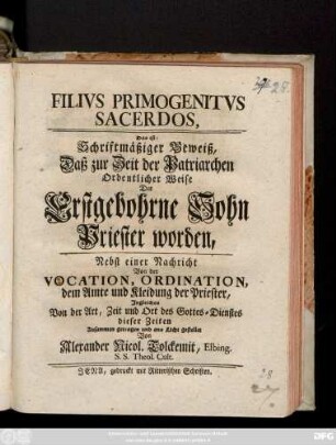 Filivs Primogenitvs Sacerdos, Das ist: Schriftmäßiger Beweiß, Daß zur Zeit der Patriachen Ordentlicher Weise Der Erstgebohrne Sohn Priester worden : Nebst einr Nachricht Von der Vocation, Ordination, dem Amte und Kleidung der Priester, Jngleichen Von der Art, Zeit und Ort des Gottes-Dienstes dieser Zeiten